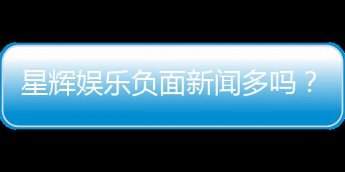 星辉娱乐负面新闻多吗?深度解析其真实情况与玩家评价