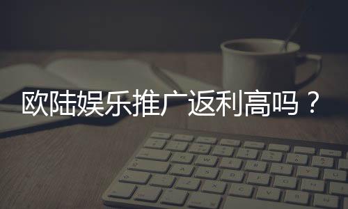 欧陆娱乐推广返利高吗?资深玩家揭秘真实返利比例与技巧