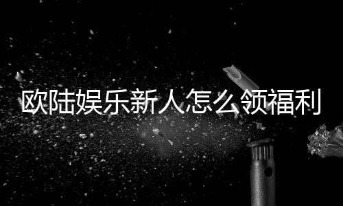 欧陆娱乐新人怎么领福利?手把手教你轻松获取首存礼金