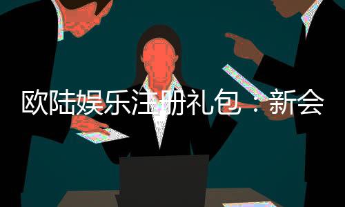 欧陆娱乐注册礼包:新会员专享豪礼与首存优惠详解