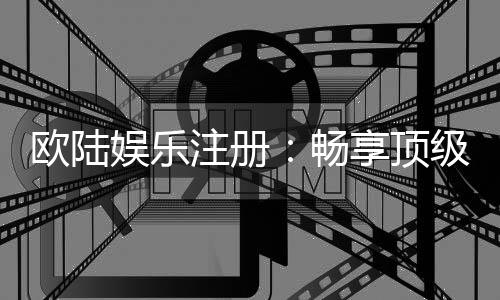 欧陆娱乐注册:畅享顶级棋牌电游的尊贵体验