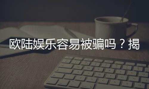 欧陆娱乐容易被骗吗?揭秘平台真相与防骗技巧