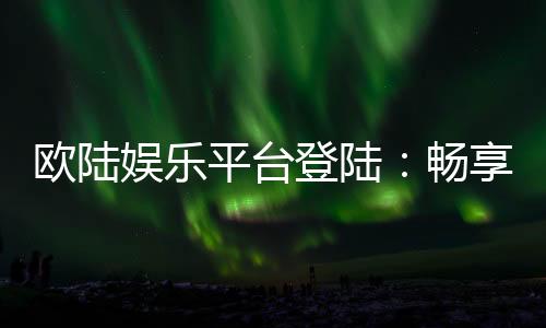 欧陆娱乐平台登陆:畅享顶级棋牌电游的尊贵体验