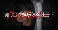 澳门金沙娱乐怎么注册？手把手教你快速完成开户流程