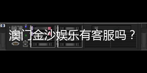 澳门金沙娱乐有客服吗？24小时在线客服为您解答所有疑问