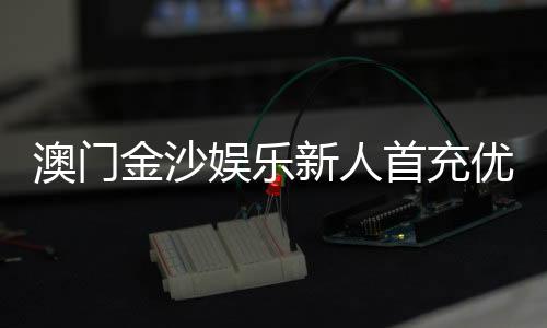 澳门金沙娱乐新人首充优惠：注册即享高额返利与专属礼包