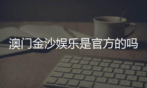 澳门金沙娱乐是官方的吗?揭秘其真实背景与运营资质