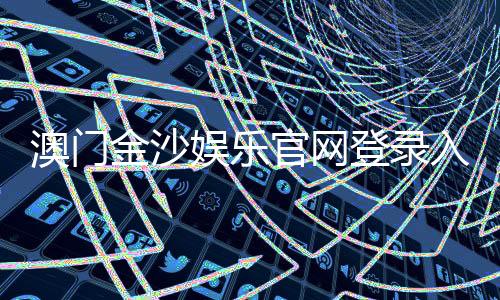 澳门金沙娱乐官网登录入口：畅享奢华博彩体验与独家优惠活动