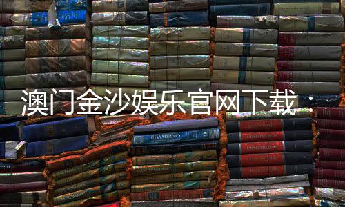 澳门金沙娱乐官网下载:畅享顶级博彩体验与安全下载指南