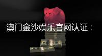澳门金沙娱乐官网认证：安全可靠的在线娱乐平台首选