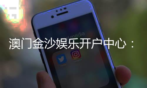 澳门金沙娱乐开户中心：一站式尊享开户礼遇与游戏攻略