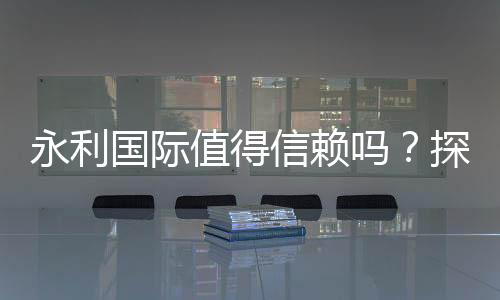 永利国际值得信赖吗?探寻真相