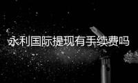 永利国际提现有手续费吗？：告诉你最新资讯