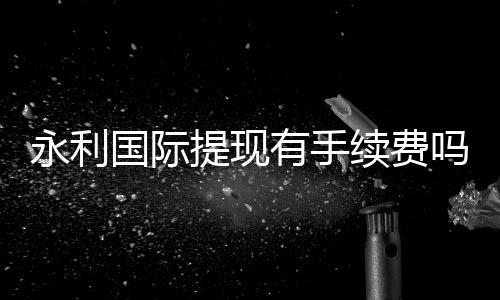 永利国际提现有手续费吗？：告诉你最新资讯