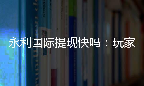 永利国际提现快吗：玩家真实体验分享