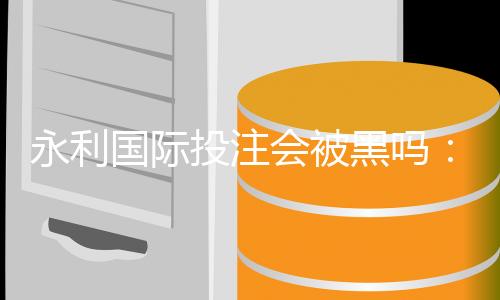 永利国际投注会被黑吗：谨慎选择了解内情