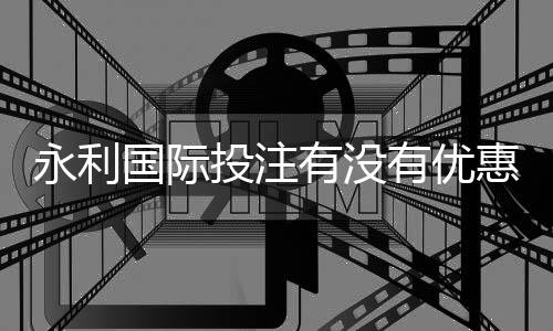 永利国际投注有没有优惠：专享最新优惠资讯