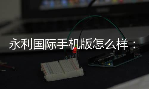 永利国际手机版怎么样：游戏体验如何？