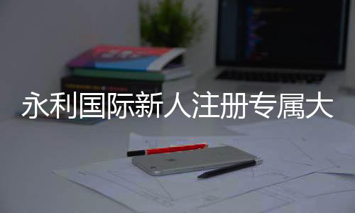 永利国际新人注册专属大礼包：抢先体验精彩游戏乐趣