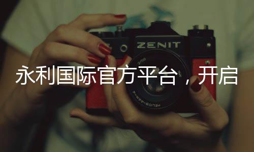 永利国际官方平台，开启您的尊贵体验
