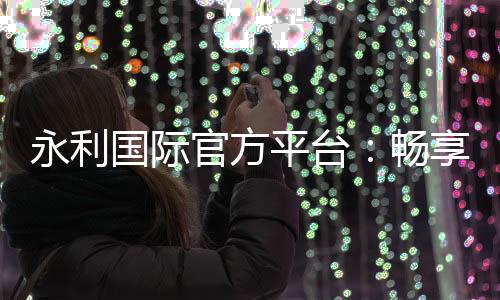 永利国际官方平台：畅享顶级游戏体验