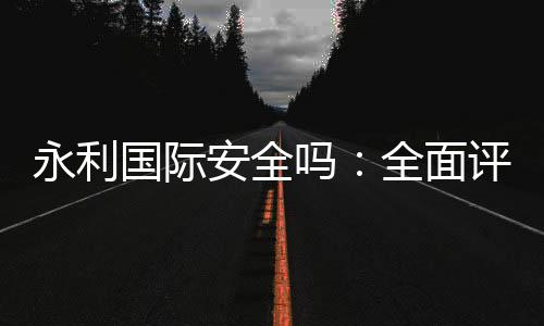 永利国际安全吗:全面评测报道