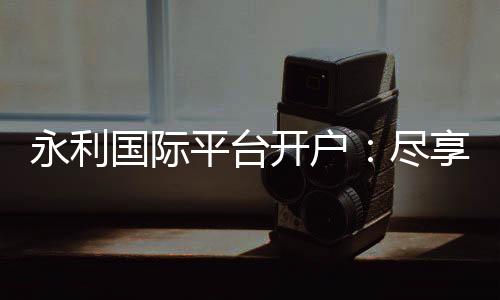 永利国际平台开户:尽享独特的线上娱乐体验
