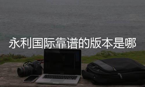 永利国际靠谱的版本是哪一个:专家推荐给你