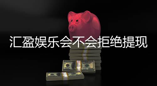 汇盈娱乐会不会拒绝提现？深度解析平台出款规则与玩家实测反馈