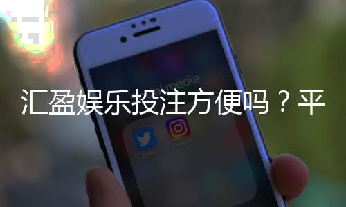 汇盈娱乐投注方便吗？平台操作体验与充值提现全解析