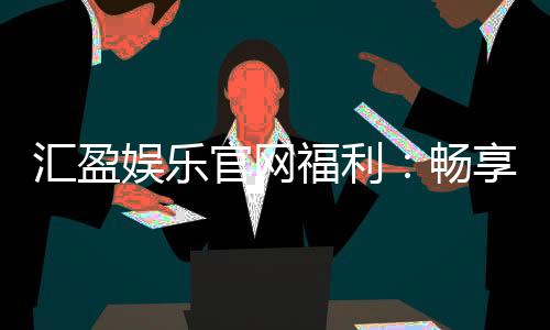 汇盈娱乐官网福利：畅享多重豪礼与独家优惠活动
