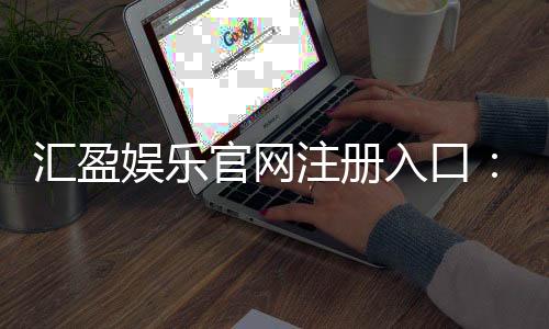 汇盈娱乐官网注册入口：轻松三步完成账号注册畅享游戏乐趣