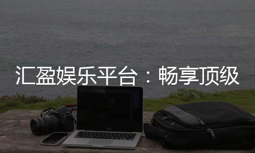 汇盈娱乐平台:畅享顶级棋牌与电子游艺的奢华体验