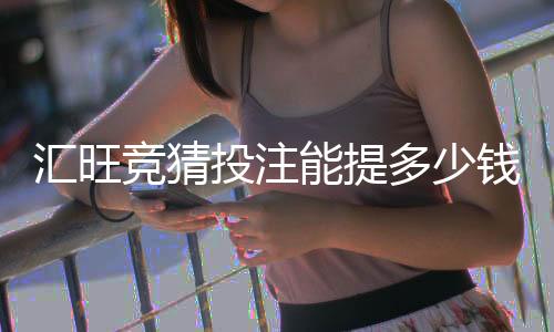 汇旺竞猜投注能提多少钱？揭秘提款额度与到账规则