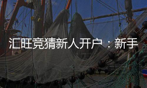汇旺竞猜新人开户:新手必看的高胜率开户攻略与优惠指南