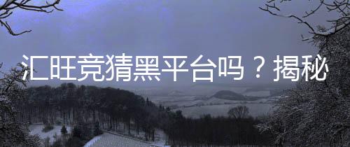 汇旺竞猜黑平台吗？揭秘其真伪与玩家安全攻略