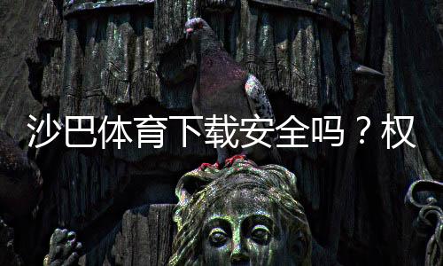沙巴体育下载安全吗？权威评测、风险揭露与安全下载安装指南