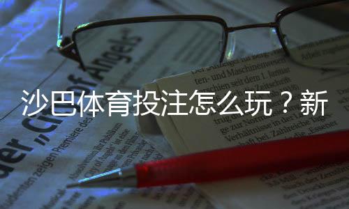 沙巴体育投注怎么玩?新手注册、充值与投注技巧全攻略