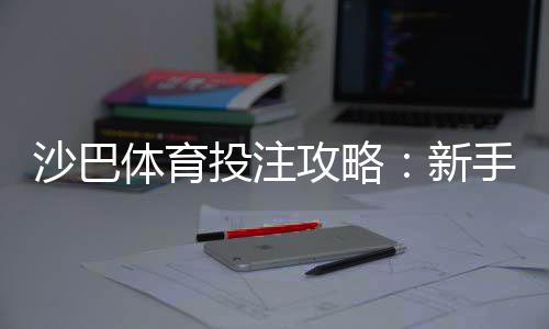 沙巴体育投注攻略:新手必看注册、充值、投注与投注技巧全解析