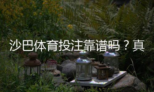 沙巴体育投注靠谱吗?真实安全性评测、用户口碑与风险提示