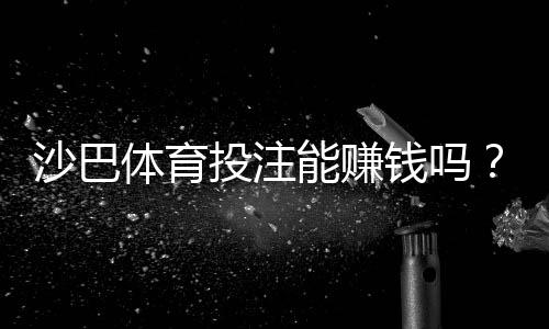 沙巴体育投注能赚钱吗?真实评价、盈利可能与风险提示全解析