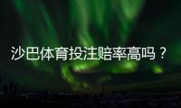 沙巴体育投注赔率高吗？真实赔率对比解析与选平台投注技巧