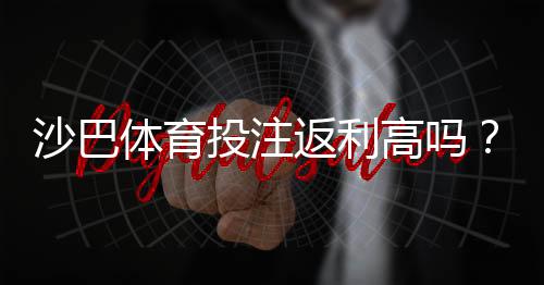 沙巴体育投注返利高吗?真实返利率解析与领取技巧