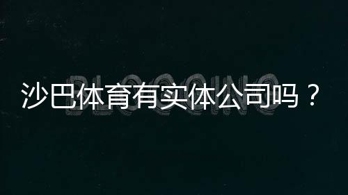 沙巴体育有实体公司吗？官方背景、公司资质与安全性全面揭秘