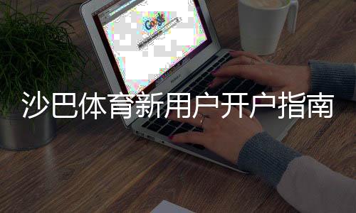 沙巴体育新用户开户指南:一步步注册教程、充值与安全设置全解析