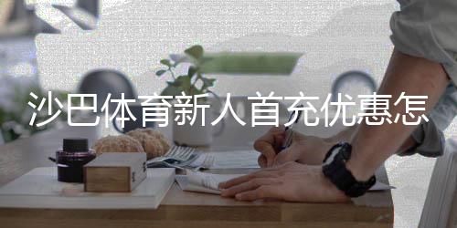 沙巴体育新人首充优惠怎么领取?新手注册首冲攻略与注意事项