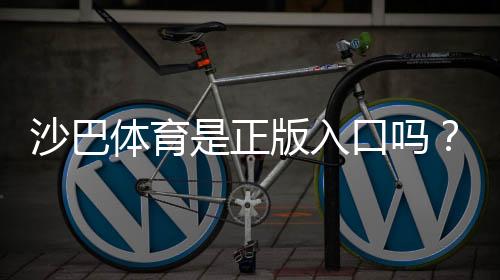 沙巴体育是正版入口吗?一文看懂真伪、合法性与防骗技巧