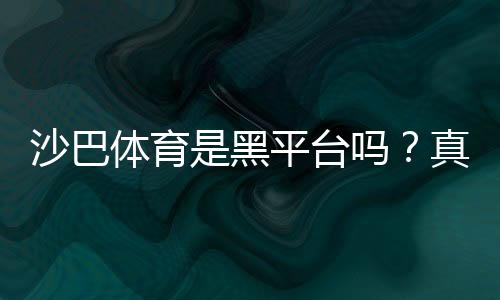 沙巴体育是黑平台吗？真相揭秘：资质、用户口碑与安全性详解