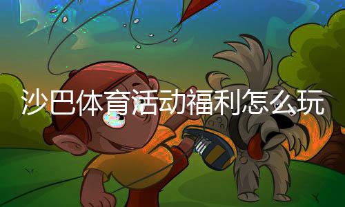 沙巴体育活动福利怎么玩?最新优惠领取攻略与常见问题详解