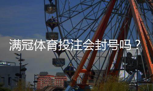 满冠体育投注会封号吗?封号原因、预防技巧与申诉攻略一看就懂